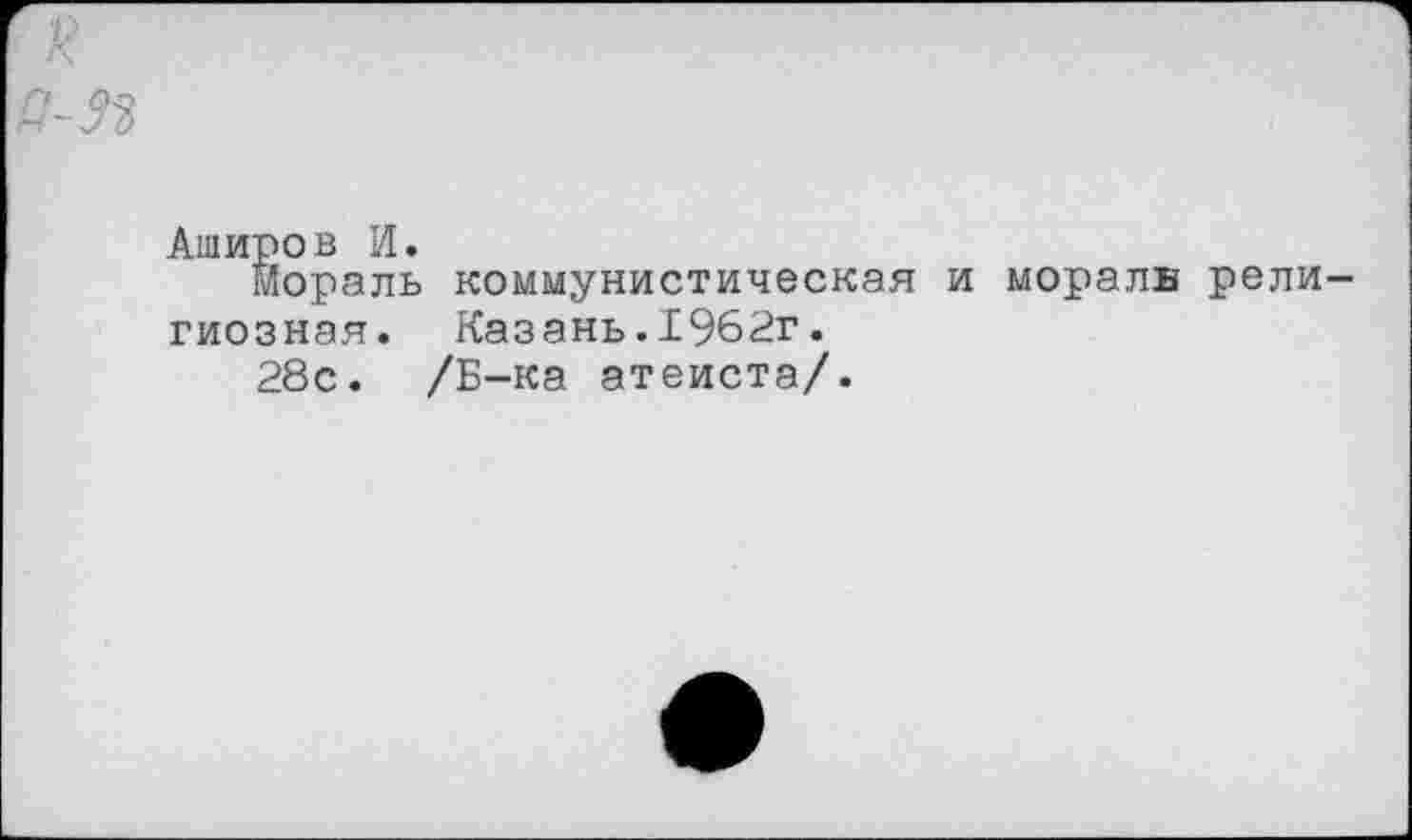 ﻿Аширов И.
мораль коммунистическая и мораль рели гиозная. Казань.1962г.
28с. /Б-ка атеиста/.